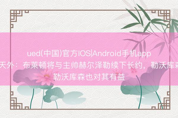 ued(中国)官方IOS|Android手机app下载入口 德天外:布莱顿将与主帅赫尔泽勒续下长约,勒沃库森也对其有益