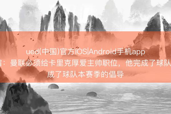 ued(中国)官方IOS|Android手机app下载入口 名宿：曼联必须给卡里克厚爱主帅职位，他完成了球队本赛季的倡导
