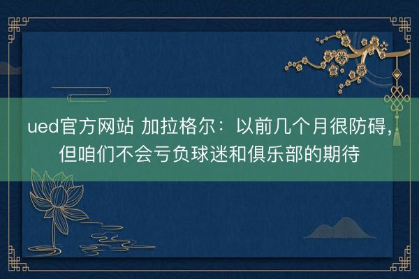 ued官方网站 加拉格尔：以前几个月很防碍，但咱们不会亏负球迷和俱乐部的期待