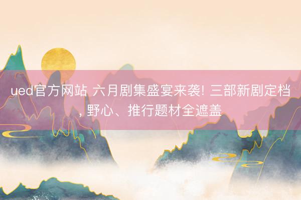 ued官方网站 六月剧集盛宴来袭! 三部新剧定档， 野心、推行题材全遮盖