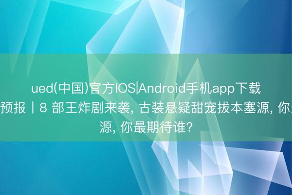 ued(中国)官方IOS|Android手机app下载入口 新剧预报丨8 部王炸剧来袭, 古装悬疑甜宠拔本塞源, 你最期待谁?