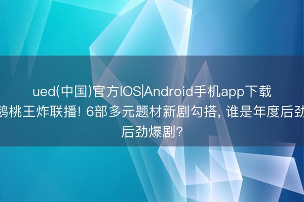 ued(中国)官方IOS|Android手机app下载入口 鹅桃王炸联播! 6部多元题材新剧勾搭， 谁是年度后劲爆剧?
