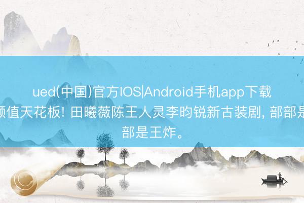 ued(中国)官方IOS|Android手机app下载入口 颜值天花板! 田曦薇陈王人灵李昀锐新古装剧， 部部是王炸。