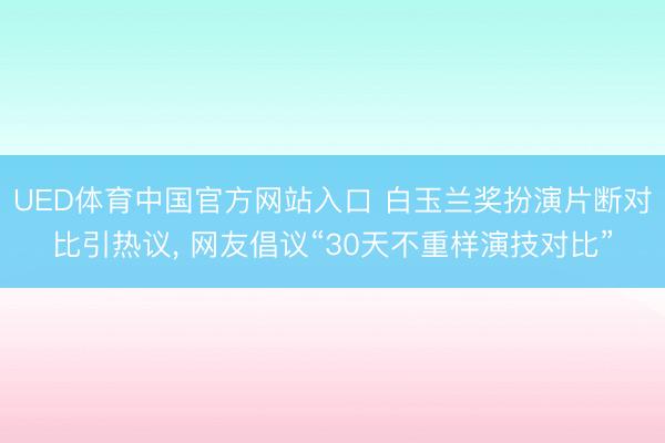 UED体育中国官方网站入口 白玉兰奖扮演片断对比引热议， 网友倡议“30天不重样演技对比”