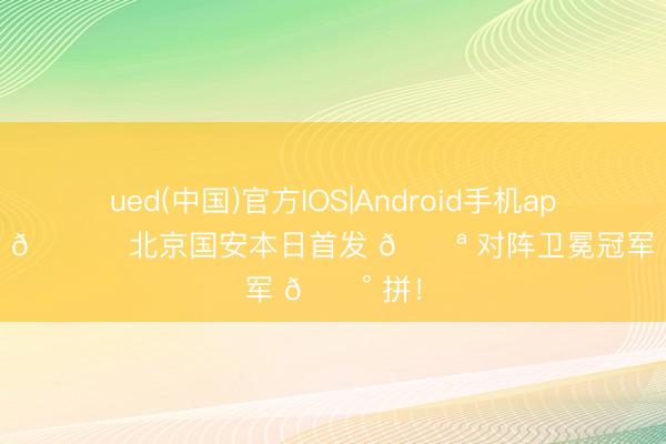 ued(中国)官方IOS|Android手机app下载入口 💚 北京国安本日首发 💪 对阵卫冕冠军 🔰 拼！