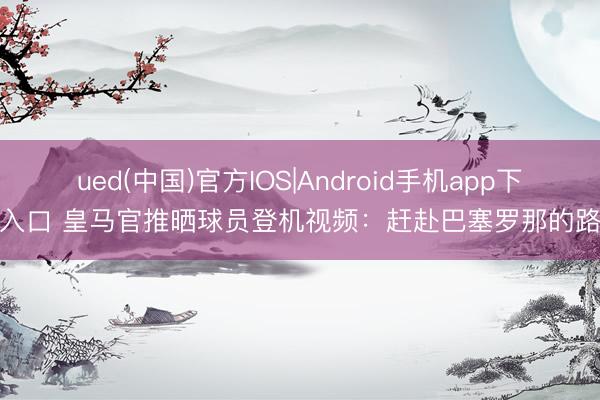 ued(中国)官方IOS|Android手机app下载入口 皇马官推晒球员登机视频：赶赴巴塞罗那的路上