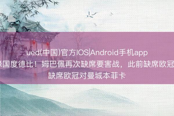 ued(中国)官方IOS|Android手机app下载入口 无缘国度德比!姆巴佩再次缺席要害战,此前缺席欧冠对曼城本菲卡