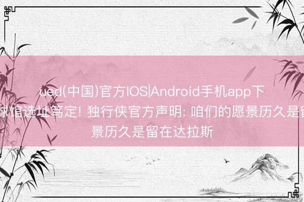ued(中国)官方IOS|Android手机app下载入口 新球馆选址笃定! 独行侠官方声明: 咱们的愿景历久是留在达拉斯