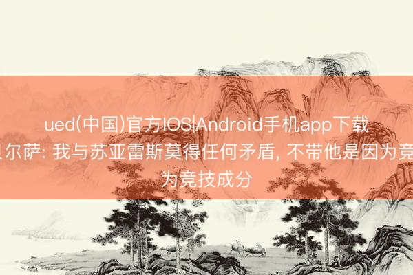 ued(中国)官方IOS|Android手机app下载入口 贝尔萨: 我与苏亚雷斯莫得任何矛盾, 不带他是因为竞技成分