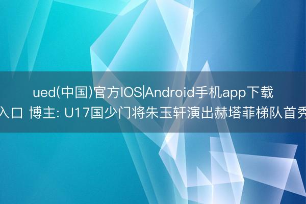 ued(中国)官方IOS|Android手机app下载入口 博主: U17国少门将朱玉轩演出赫塔菲梯队首秀