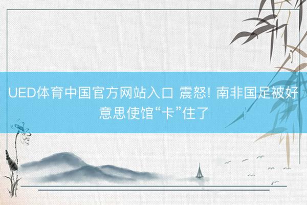 UED体育中国官方网站入口 震怒! 南非国足被好意思使馆“卡”住了