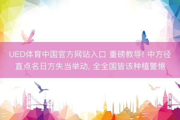 UED体育中国官方网站入口 重磅教导! 中方径直点名日方失当举动， 全全国皆该种植警惕
