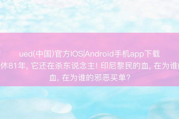 ued(中国)官方IOS|Android手机app下载入口 干戈甘休81年, 它还在杀东说念主! 印尼黎民的血, 在为谁的邪恶买单?