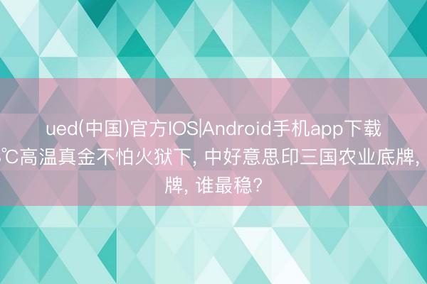 ued(中国)官方IOS|Android手机app下载入口 48℃高温真金不怕火狱下， 中好意思印三国农业底牌， 谁最稳?
