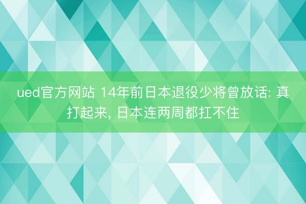 ued官方网站 14年前日本退役少将曾放话: 真打起来， 日本连两周都扛不住