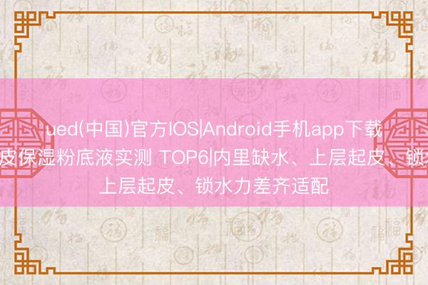 ued(中国)官方IOS|Android手机app下载入口 2026干皮保湿粉底液实测 TOP6|内里缺水、上层起皮、锁水力差齐适配