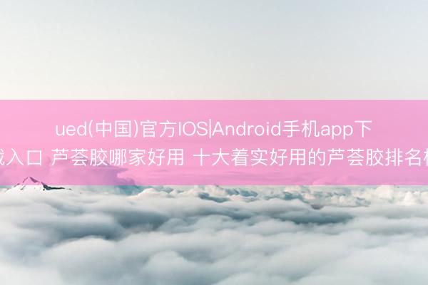 ued(中国)官方IOS|Android手机app下载入口 芦荟胶哪家好用 十大着实好用的芦荟胶排名榜