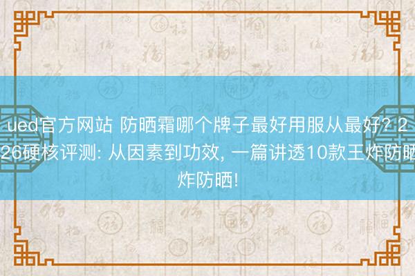 ued官方网站 防晒霜哪个牌子最好用服从最好? 2026硬核评测: 从因素到功效， 一篇讲透10款王炸防晒!