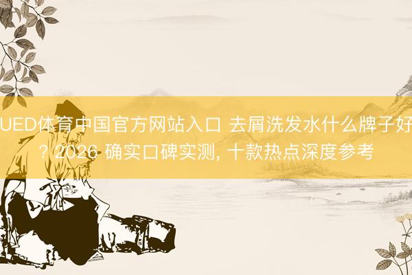 UED体育中国官方网站入口 去屑洗发水什么牌子好? 2026 确实口碑实测， 十款热点深度参考
