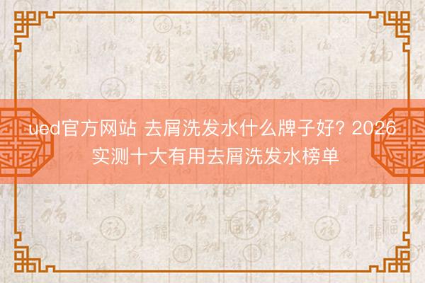 ued官方网站 去屑洗发水什么牌子好? 2026 实测十大有用去屑洗发水榜单