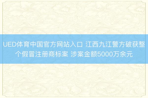 UED体育中国官方网站入口 江西九江警方破获整个假冒注册商标案 涉案金额5000万余元