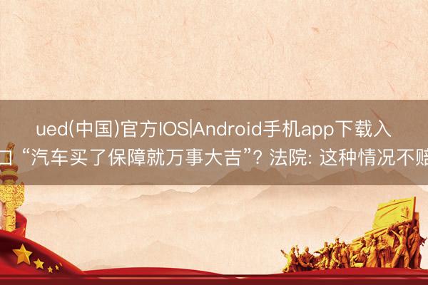ued(中国)官方IOS|Android手机app下载入口 “汽车买了保障就万事大吉”? 法院: 这种情况不赔