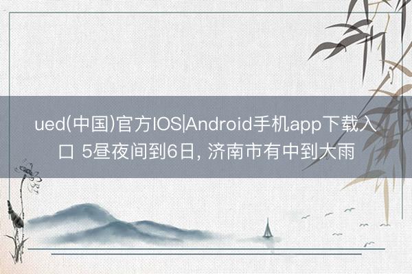 ued(中国)官方IOS|Android手机app下载入口 5昼夜间到6日， 济南市有中到大雨
