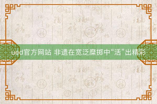 ued官方网站 非遗在宽泛糜掷中“活”出精彩