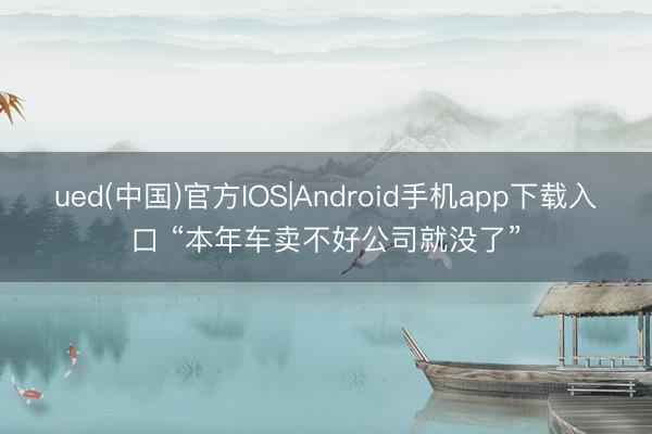 ued(中国)官方IOS|Android手机app下载入口 “本年车卖不好公司就没了”