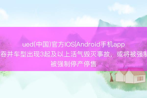 ued(中国)官方IOS|Android手机app下载入口 吞并车型出现3起及以上活气毁灭事故,或将被强制停产停售