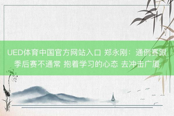 UED体育中国官方网站入口 郑永刚：通例赛跟季后赛不通常 抱着学习的心态 去冲击广厦