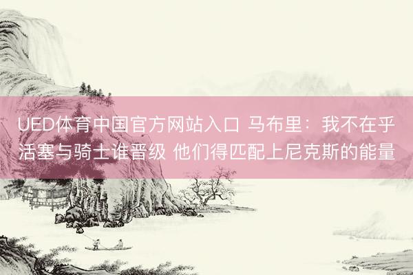 UED体育中国官方网站入口 马布里：我不在乎活塞与骑士谁晋级 他们得匹配上尼克斯的能量