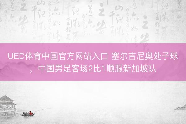 UED体育中国官方网站入口 塞尔吉尼奥处子球，中国男足客场2比1顺服新加坡队
