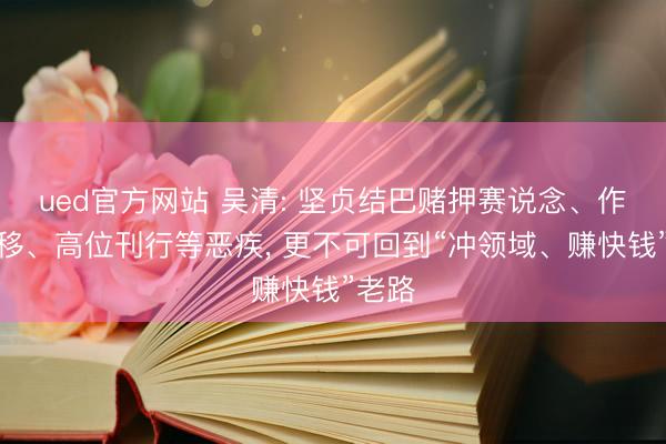 ued官方网站 吴清: 坚贞结巴赌押赛说念、作风漂移、高位刊行等恶疾, 更不可回到“冲领域、赚快钱”老路