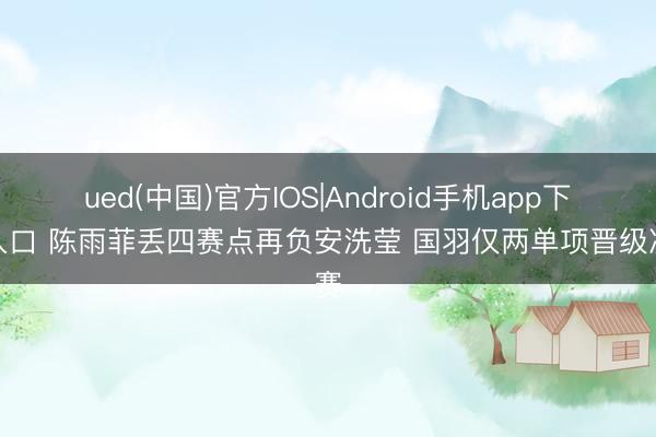 ued(中国)官方IOS|Android手机app下载入口 陈雨菲丢四赛点再负安洗莹 国羽仅两单项晋级决赛