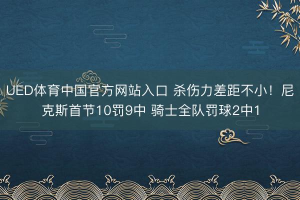 UED体育中国官方网站入口 杀伤力差距不小!尼克斯首节10罚9中 骑士全队罚球2中1