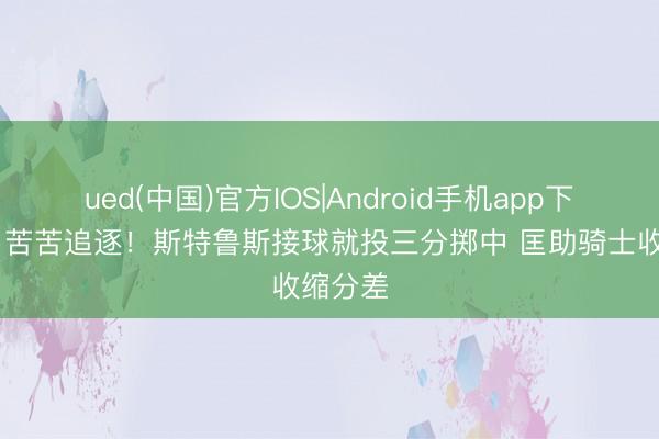ued(中国)官方IOS|Android手机app下载入口 苦苦追逐！斯特鲁斯接球就投三分掷中 匡助骑士收缩分差