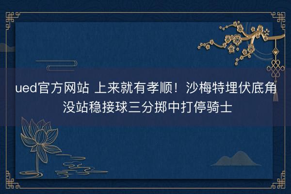ued官方网站 上来就有孝顺！沙梅特埋伏底角 没站稳接球三分掷中打停骑士