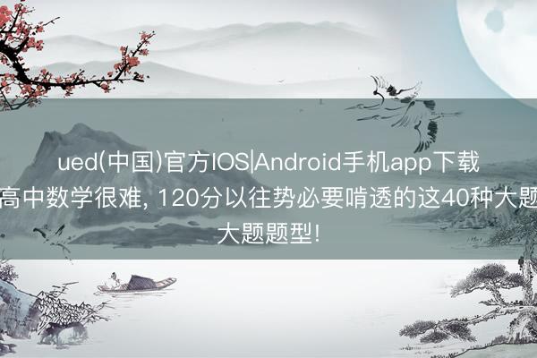 ued(中国)官方IOS|Android手机app下载入口 高中数学很难， 120分以往势必要啃透的这40种大题题型!