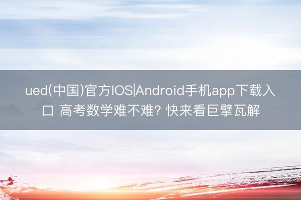 ued(中国)官方IOS|Android手机app下载入口 高考数学难不难? 快来看巨擘瓦解