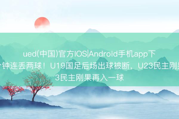 ued(中国)官方IOS|Android手机app下载入口 4分钟连丢两球!U19国足后场出球被断,U23民主刚果再入一球