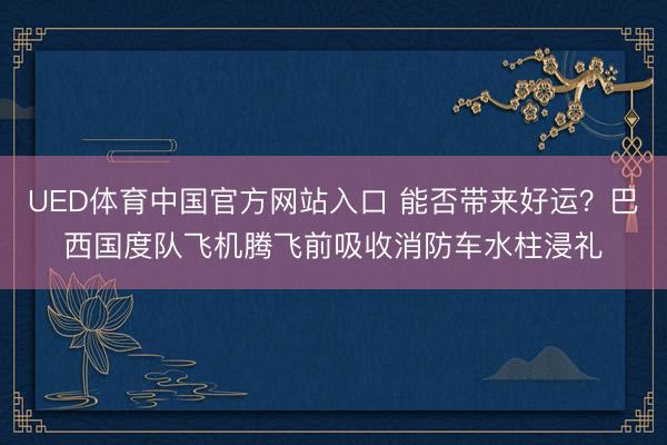 UED体育中国官方网站入口 能否带来好运?巴西国度队飞机腾飞前吸收消防车水柱浸礼