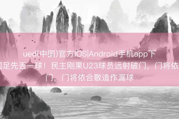 ued(中国)官方IOS|Android手机app下载入口 U19国足先丢一球！民主刚果U23球员远射破门，门将依合散造作漏球