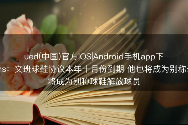 ued(中国)官方IOS|Android手机app下载入口 Shams：文班球鞋协议本年十月份到期 他也将成为别称球鞋解放球员
