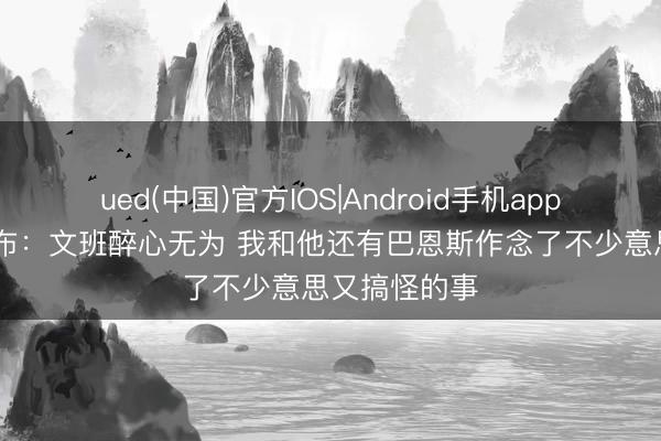 ued(中国)官方IOS|Android手机app下载入口 卡布：文班醉心无为 我和他还有巴恩斯作念了不少意思又搞怪的事