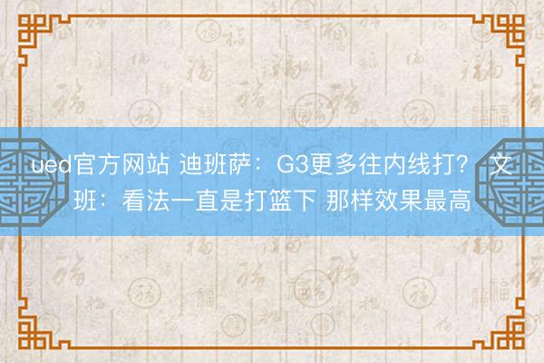 ued官方网站 迪班萨：G3更多往内线打？ 文班：看法一直是打篮下 那样效果最高