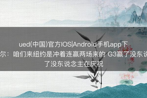 ued(中国)官方IOS|Android手机app下载入口 卡斯尔：咱们来纽约是冲着连赢两场来的 G3赢了没东说念主在庆祝