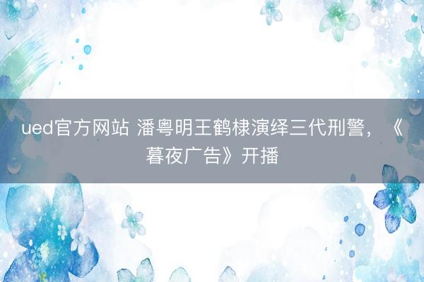 ued官方网站 潘粤明王鹤棣演绎三代刑警，《暮夜广告》开播