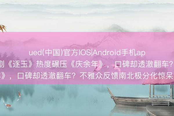 ued(中国)官方IOS|Android手机app下载入口 张凌赫田曦薇新剧《逐玉》热度碾压《庆余年》，口碑却透澈翻车？不雅众反馈南北极分化惊呆网友
