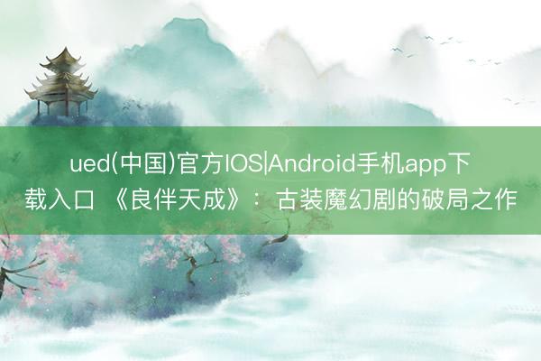 ued(中国)官方IOS|Android手机app下载入口 《良伴天成》：古装魔幻剧的破局之作